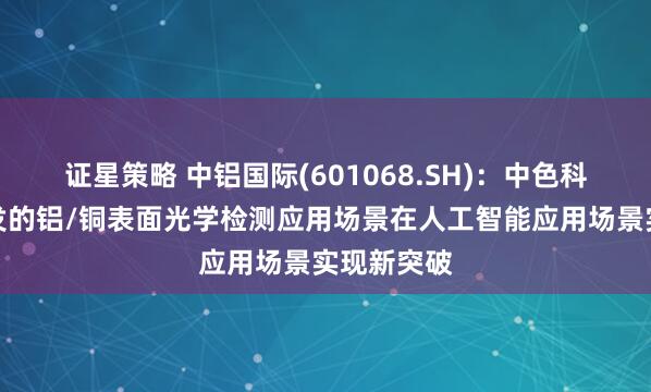 证星策略 中铝国际(601068.SH)：中色科技主导开发的铝/铜表面光学检测应用场景在人工智能应用场景实现新突破