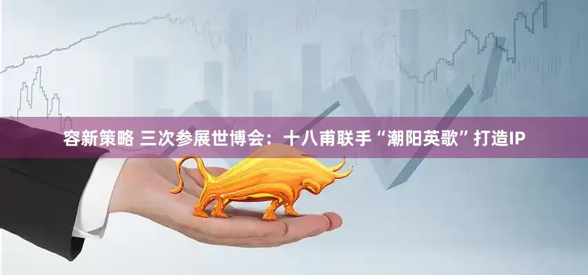 容新策略 三次参展世博会：十八甫联手“潮阳英歌”打造IP
