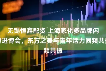 无锡恒鑫配资 上海家化多品牌闪耀进博会，东方之美与青年活力同频共振